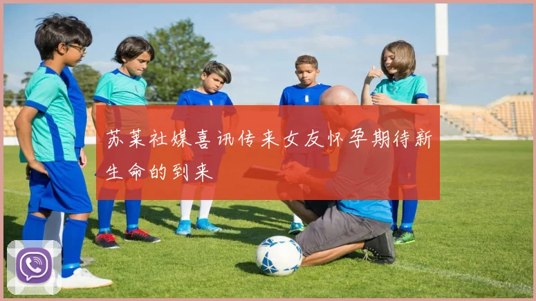 苏莱社媒喜讯传来女友怀孕期待新生命的到来