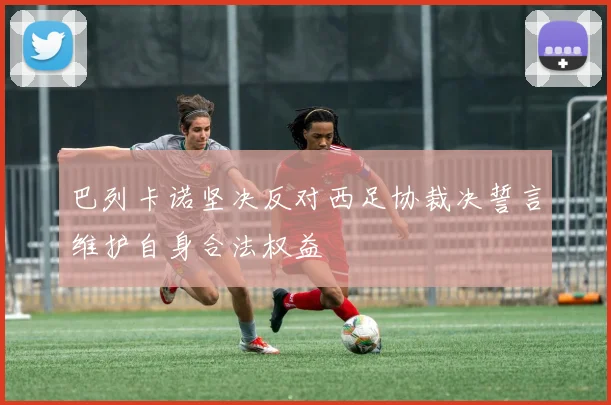 巴列卡诺坚决反对西足协裁决誓言维护自身合法权益