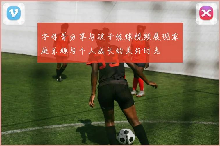 字母哥分享与孩子练球视频展现家庭乐趣与个人成长的美好时光