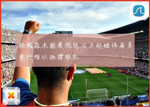 杨瀚森未能展现统治力赵继伟肩负重任难以独撑球队