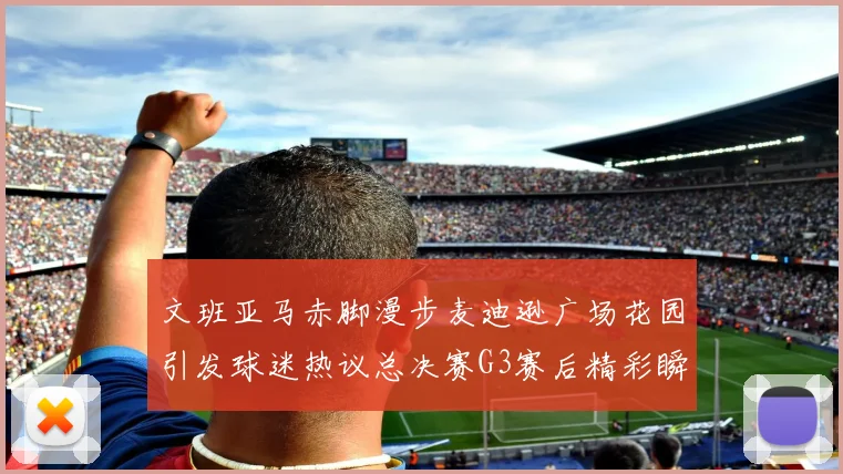 文班亚马赤脚漫步麦迪逊广场花园引发球迷热议总决赛G3赛后精彩瞬间