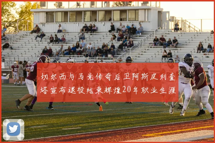 切尔西与马竞传奇后卫阿斯皮利奎塔宣布退役结束辉煌20年职业生涯