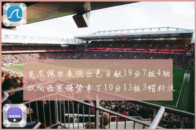 克尼佩尔表现出色贡献19分7板4助双向西塞强势拿下10分13板3帽科沃德也有17分2帽的精彩表现