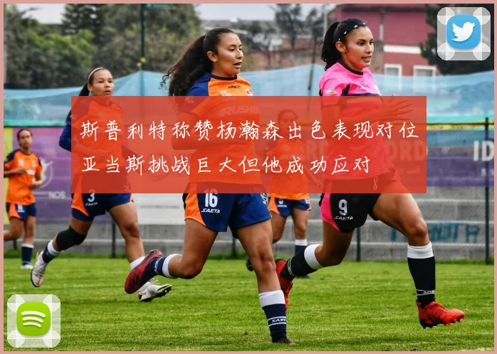 斯普利特称赞杨瀚森出色表现对位亚当斯挑战巨大但他成功应对