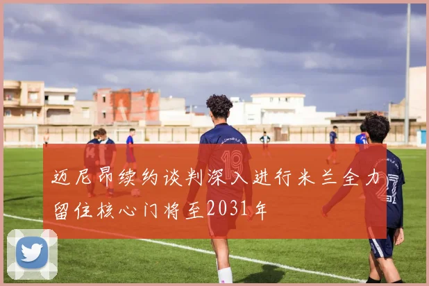 迈尼昂续约谈判深入进行米兰全力留住核心门将至2031年