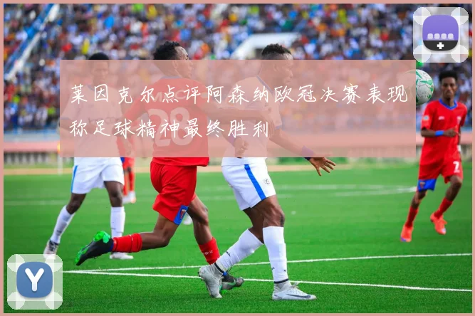 莱因克尔点评阿森纳欧冠决赛表现称足球精神最终胜利