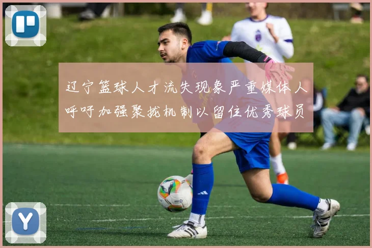 辽宁篮球人才流失现象严重媒体人呼吁加强聚拢机制以留住优秀球员
